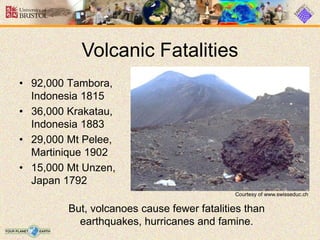 • 92,000 Tambora,
Indonesia 1815
• 36,000 Krakatau,
Indonesia 1883
• 29,000 Mt Pelee,
Martinique 1902
• 15,000 Mt Unzen,
Japan 1792
Volcanic Fatalities
But, volcanoes cause fewer fatalities than
earthquakes, hurricanes and famine.
Courtesy of www.swisseduc.ch
 