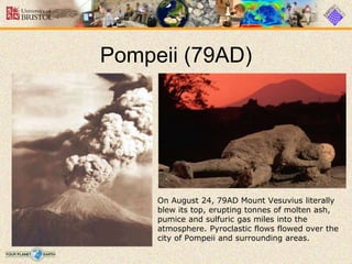 Pompeii (79AD)
On August 24, 79AD Mount Vesuvius literally
blew its top, erupting tonnes of molten ash,
pumice and sulfuric gas miles into the
atmosphere. Pyroclastic flows flowed over the
city of Pompeii and surrounding areas.
 