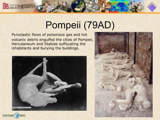 Pompeii (79AD)
Pyroclastic flows of poisonous gas and hot
volcanic debris engulfed the cities of Pompeii,
Herculaneum and Stabiae suffocating the
inhabitants and burying the buildings.
 