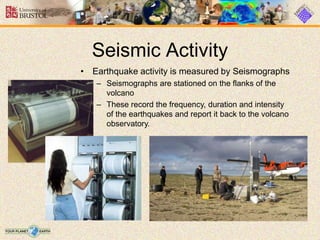 Seismic Activity
• Earthquake activity is measured by Seismographs
– Seismographs are stationed on the flanks of the
volcano
– These record the frequency, duration and intensity
of the earthquakes and report it back to the volcano
observatory.
 