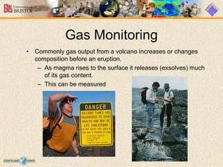 Gas Monitoring
• Commonly gas output from a volcano increases or changes
composition before an eruption.
– As magma rises to the surface it releases (exsolves) much
of its gas content.
– This can be measured
 
