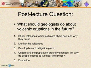 Post-lecture Question:
• What should geologists do about
volcanic eruptions in the future?
1. Study volcanoes to find out more about how and why
they erupt
2. Monitor the volcanoes
3. Develop hazard mitigation plans
4. Understand the population around volcanoes, i.e. why
do people choose to live near volcanoes?
5. Education
 