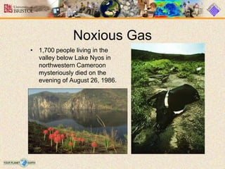 Noxious Gas
• 1,700 people living in the
valley below Lake Nyos in
northwestern Cameroon
mysteriously died on the
evening of August 26, 1986.
 