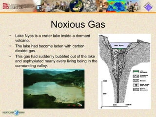Noxious Gas
• Lake Nyos is a crater lake inside a dormant
volcano.
• The lake had become laden with carbon
dioxide gas.
• This gas had suddenly bubbled out of the lake
and asphyxiated nearly every living being in the
surrounding valley.
 