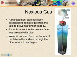 Noxious Gas
• A management plan has been
developed to remove gas from the
lake to prevent a further tragedy.
• An artificial vent to the lake surface
was created with pipe.
• Water is pumped from the bottom of
the lake to the surface through the
pipe, where it can degas.
 