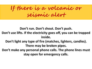 If there is a volcanic or
seismic alert
Don’t run. Don’t shout. Don’t push.
Don’t use lifts. If the electricity goes off, you can be trapped
inside.
Don’t light any type of fire (matches, lighters, candles).
There may be broken pipes.
Don’t make any personal phone calls. The phone lines must
stay open for emergency calls.
 