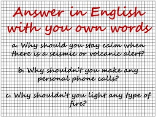 Answer in English
with you own words
a. Why should you stay calm when
there is a seismic or volcanic alert?
b. Why shouldn’t you make any
personal phone calls?
c. Why shouldn’t you light any type of
fire?
 