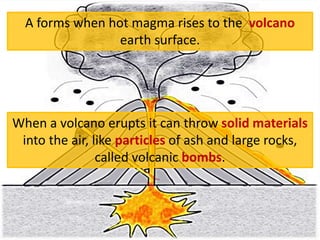 A forms when hot magma rises to the volcano
earth surface.
When a volcano erupts it can throw solid materials
into the air, like particles of ash and large rocks,
called volcanic bombs.
 