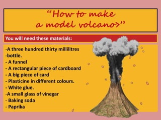 -A three hundred thirty millilitres
-bottle.
- A funnel
- A rectangular piece of cardboard
- A big piece of card
- Plasticine in different colours.
- White glue.
-A small glass of vinegar
- Baking soda
- Paprika
“How to make
a model volcano>”
You will need these materials:
 