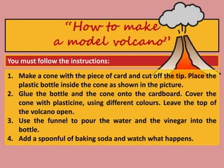 You must follow the instructions:
“How to make
a model volcano”
1. Make a cone with the piece of card and cut off the tip. Place the
plastic bottle inside the cone as shown in the picture.
2. Glue the bottle and the cone onto the cardboard. Cover the
cone with plasticine, using different colours. Leave the top of
the volcano open.
3. Use the funnel to pour the water and the vinegar into the
bottle.
4. Add a spoonful of baking soda and watch what happens.
 