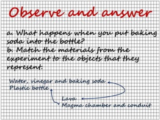 a. What happens when you put baking
soda into the bottle?
b. Match the materials from the
experiment to the objects that they
represent.
Observe and answer
Water, vinegar and baking soda
Plastic bottle
Lava
Magma chamber and conduit
 