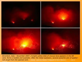 S tromboli , Italy -  November 2007 .  A bright yellow blob of viscous lava appears in the NE vent, forms a bubble and explodes. After the initial explosion, several powerful jets of spatter-rich erupt from the opened vent.  (Song : Lava by Alkistis Protopsalti & Haris Alexiou)   Click to continue 