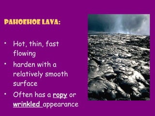 Pahoehoe lava:
 Hot, thin, fast
flowing
 harden with a
relatively smooth
surface
 Often has a ropy or
wrinkled appearance
 