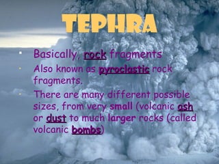 Tephra
 Basically, rockrock fragments
• Also known as pyroclasticpyroclastic rock
fragments.
• There are many different possible
sizes, from very small (volcanic ashash
or dustdust to much larger rocks (called
volcanic bombsbombs)
 