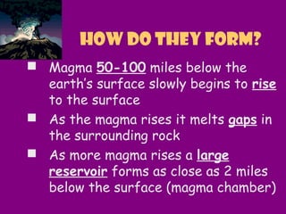  Magma 50-100 miles below the
earth’s surface slowly begins to rise
to the surface
 As the magma rises it melts gaps in
the surrounding rock
 As more magma rises a large
reservoir forms as close as 2 miles
below the surface (magma chamber)
How do they form?
 