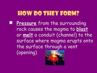  Pressure from the surrounding
rock causes the magma to blast
or melt a conduit (channel) to the
surface where magma erupts onto
the surface through a vent
(opening)
How do they form?
 