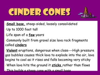 Cinder conesCinder cones
oSmall base, steep-sided, loosely consolidated
oUp to 1000 feet tall
oLife span of a few years
oCommonly built from gravel size lava rock fragments
called cinders
oViolent eruptions, dangerous when close---High pressure
gas bubbles causes thick lava to explode into the air, lava
begins to cool as it rises and falls becoming very sticky
oWhen lava hits the ground it sticks rather than flows
oThis builds a steep cone with a small base
 