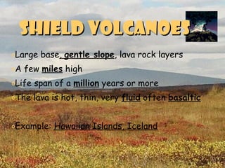 Shield volcanoesShield volcanoes
oLarge base, gentle slope, lava rock layers
oA few miles high
oLife span of a million years or more
oThe lava is hot, thin, very fluid often basaltic
oExample: Hawaiian Islands, Iceland
 