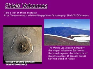 Shield volcano on Mars;
Taken from space
Take a look at these examples:
http://www.volcano.si.edu/world/tpgallery.cfm?category=Shield%20Volcanoes
The Mauna Loa volcano in Hawaii—
the largest volcano on Earth—has
the broad expanse characteristic of
shield volcanoes. It spreads across
half the island of Hawaii.
 