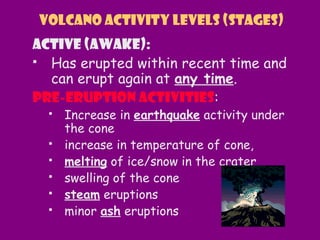 Active (awake):
 Has erupted within recent time and
can erupt again at any time.
Pre-eruption activities:
 Increase in earthquake activity under
the cone
 increase in temperature of cone,
 melting of ice/snow in the crater
 swelling of the cone
 steam eruptions
 minor ash eruptions
Volcano Activity Levels (Stages)
 
