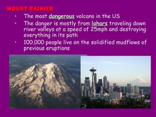 Mount RainierMount Rainier
• The most dangerousdangerous volcano in the US
• The danger is mostly from laharslahars traveling down
river valleys at a speed of 25mph and destroying
everything in its path
• 100,000 people live on the solidified mudflows of
previous eruptions
 