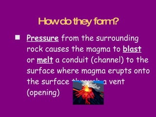 Pressure  from the surrounding rock causes the magma to  blast  or  melt  a conduit (channel) to the surface where magma erupts onto the surface through a vent (opening) How do they form? 