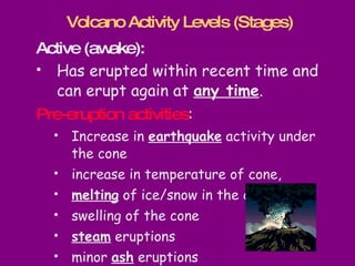Active (awake):  Has erupted within recent time and can erupt again at  any time .  Pre-eruption activities :  Increase in  earthquake  activity under the cone increase in temperature of cone, melting  of ice/snow in the crater swelling of the cone steam  eruptions minor  ash  eruptions Volcano Activity Levels (Stages) 