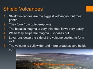 Shield Volcanoes
1. Shield volcanoes are the biggest volcanoes, but most
gentle.
2. They form from quiet eruptions.
3. The basaltic magma is very thin, thus flows very easily.
4. When they erupt, the magma just oozes out.
5. Lava runs down the side of the volcano cooling to form
rock.
6. The volcano is built wider and more broad as lava builds
up.
EXAMPLE: Mauna Loa, Hawaii
 