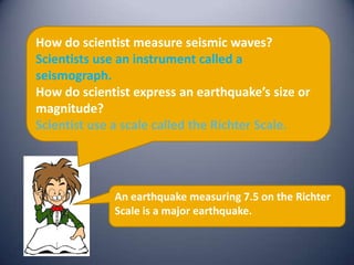 How do scientist measure seismic waves?
Scientists use an instrument called a
seismograph.
How do scientist express an earthquake’s size or
magnitude?
Scientist use a scale called the Richter Scale.




             An earthquake measuring 7.5 on the Richter
             Scale is a major earthquake.
 
