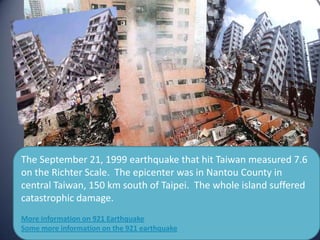 The September 21, 1999 earthquake that hit Taiwan measured 7.6
on the Richter Scale. The epicenter was in Nantou County in
central Taiwan, 150 km south of Taipei. The whole island suffered
catastrophic damage.
More information on 921 Earthquake
Some more information on the 921 earthquake
 