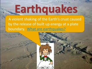 Earthquakes
A violent shaking of the Earth’s crust caused
by the release of built up energy at a plate
boundary. What are earthquakes?
 