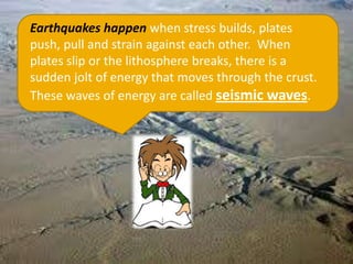 Earthquakes happen when stress builds, plates
push, pull and strain against each other. When
plates slip or the lithosphere breaks, there is a
sudden jolt of energy that moves through the crust.
These waves of energy are called seismic waves.
 