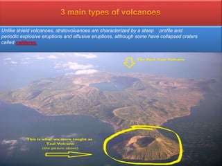 3. Composite Volcano (stratovolcano)
 is a conical volcano built up by many layers (strata) of hardenedlava, tephra, pumice,
and volcanic ash.
 Stratovolcanoes are sometimes called "composite volcanoes" because of their composite
layered structure built up from sequential outpourings of eruptive materials.
Mount Pinatubo (Filipino: Bundok Pinatubo) is
anactive stratovolcano in the Cabusilan
Mountains on the island of Luzon, near the
tripoint of the Philippine provinces of Zambales,
Tarlac, and Pampanga. Before the volcanic
activities of 1991, its eruptive history was
unknown to most people.
Unlike shield volcanoes, stratovolcanoes are characterized by a steep profile and
periodic explosive eruptions and effusive eruptions, although some have collapsed craters
called calderas.
 