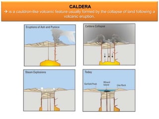 CALDERA
 is a cauldron-like volcanic feature usually formed by the collapse of land following a
volcanic eruption.
 