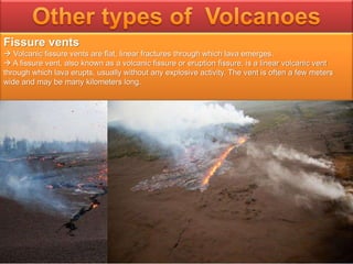 Fissure vents
 Volcanic fissure vents are flat, linear fractures through which lava emerges.
 A fissure vent, also known as a volcanic fissure or eruption fissure, is a linear volcanic vent
through which lava erupts, usually without any explosive activity. The vent is often a few meters
wide and may be many kilometers long.
 