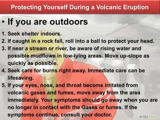 Protecting Yourself During a Volcanic Eruption
• If you are outdoors
1. Seek shelter indoors.
2. If caught in a rock fall, roll into a ball to protect your head.
3. If near a stream or river, be aware of rising water and
possible mudflows in low-lying areas. Move up-slope as
quickly as possible.
4. Seek care for burns right away. Immediate care can be
lifesaving.
5. If your eyes, nose, and throat become irritated from
volcanic gases and fumes, move away from the area
immediately. Your symptoms should go away when you are
no longer in contact with the Gases or fumes. If the
symptoms continue, consult your doctor.
 