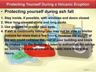 Protecting Yourself During a Volcanic Eruption
• Protecting yourself during ash fall
1. Stay inside, if possible, with windows and doors closed.
2. Wear long-sleeved shirts and long pants.
3. Use goggles to protect your eyes.
4. If ash is continually falling, you may not be able to shelter
indoors for more than a few hours, because the weight of
the ash could collapse the roof of your building and block
air intakes into the Building. Listen to authorities for advice
on leaving the area when ash fall lasts more than a few
Hours.
 