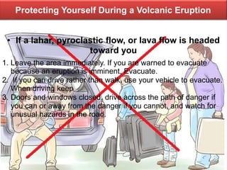 Protecting Yourself During a Volcanic Eruption
• If a lahar, pyroclastic flow, or lava flow is headed
toward you
1. Leave the area immediately. If you are warned to evacuate
because an eruption is imminent, Evacuate.
2. If you can drive rather than walk, use your vehicle to evacuate.
When driving keep
3. Doors and windows closed, drive across the path of danger if
you can or away from the danger if you cannot, and watch for
unusual hazards in the road.
 