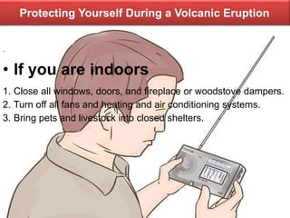 Protecting Yourself During a Volcanic Eruption
.
• If you are indoors
1. Close all windows, doors, and fireplace or woodstove dampers.
2. Turn off all fans and heating and air conditioning systems.
3. Bring pets and livestock into closed shelters.
 