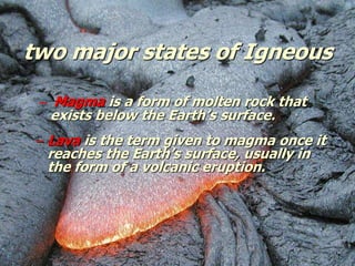 two major states of Igneous
– Magma is a form of molten rock that
exists below the Earth’s surface.
– Lava is the term given to magma once it
reaches the Earth’s surface, usually in
the form of a volcanic eruption.
 