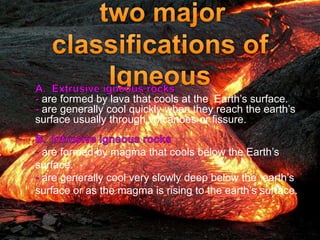 are formed by lava that cools at the Earth’s surface.
are generally cool quickly when they reach the earth’s
surface usually through volcanoes or fissure.
are formed by magma that cools below the Earth’s
surface.
are generally cool very slowly deep below the earth’s
surface or as the magma is rising to the earth’s surface.
 