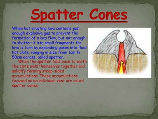 When hot erupting lava contains just
enough explosive gas to prevent the
formation of a lava flow, but not enough
to shatter it into small fragments the
lava is torn by expanding gases into fluid
hot clots, ranging in size from 1cm to
50cm across, called spatter.
    When the spatter falls back to Earth
the clots weld themselves together and
solidify forming steep-sided
accumulations. These accumulations
focused on an individual vent are called
spatter cones.
 