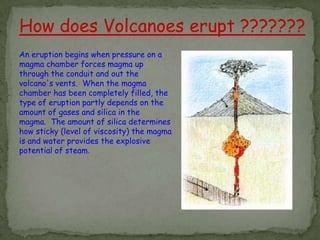 How does Volcanoes erupt ???????
An eruption begins when pressure on a
magma chamber forces magma up
through the conduit and out the
volcano's vents. When the magma
chamber has been completely filled, the
type of eruption partly depends on the
amount of gases and silica in the
magma. The amount of silica determines
how sticky (level of viscosity) the magma
is and water provides the explosive
potential of steam.
 