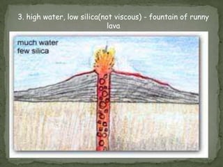 3. high water, low silica(not viscous) - fountain of runny
                            lava
 