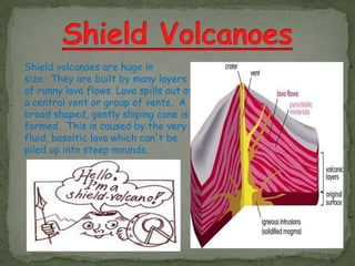 Shield volcanoes are huge in
size. They are built by many layers
of runny lava flows. Lava spills out of
a central vent or group of vents. A
broad shaped, gently sloping cone is
formed. This is caused by the very
fluid, basaltic lava which can't be
piled up into steep mounds.
 