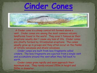 A Cinder cone is a steep conical hill formed above a
vent. Cinder cones are among the most common volcanic
landforms found in the world. They aren't famous as their
eruptions usually don't cause any loss of life. Cinder cones
are chiefly formed by Strombolian eruptions. The cones
usually grow up in groups and they often occur on the flanks
of Strato volcanoes and shield volcanoes.
    Cinder cones are built from lava fragments called
cinders. The lava fragments are ejected from a single vent
and accumulate around the vent when they fall back to
earth.
    Cinder cones grow rapidly and soon approach their
maximum size. They rarely exceed 250m in height and
500m in diameter.
 