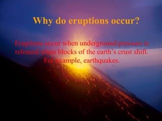 Why do eruptions occur?
Eruptions occur when underground pressure is
released when blocks of the earth’s crust shift.
For example, earthquakes.
 