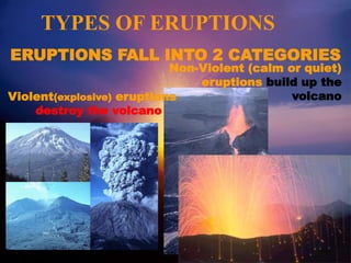 TYPES OF ERUPTIONS
ERUPTIONS FALL INTO 2 CATEGORIES
Violent(explosive) eruptions
destroy the volcano
Non-Violent (calm or quiet)
eruptions build up the
volcano
 