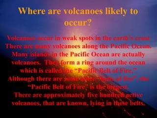 Where are volcanoes likely to
occur?
Volcanoes occur in weak spots in the earth’s crust
There are many volcanoes along the Pacific Ocean.
Many islands in the Pacific Ocean are actually
volcanoes. They form a ring around the ocean
which is called the “Pacific Belt of Fire.”
Although there are some other “belts of fire”, the
“Pacific Belt of Fire” is the biggest.
There are approximately five hundred active
volcanoes, that are known, lying in these belts.
 