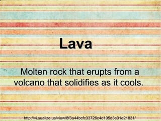 http://vi.sualize.us/view/8f3a44bcfc33726c4d105d3e31e21831/ Molten rock that erupts from a volcano that solidifies as it cools.   Lava 